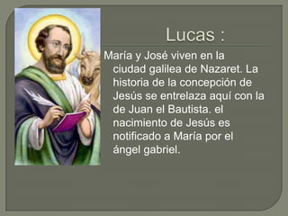 Lucas :María y José viven en la ciudad galilea de Nazaret. La historia de la concepción de Jesús se entrelaza aquí con la de Juan el Bautista. el nacimiento de Jesús es notificado a María por el  ángel gabriel.