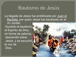 Bautismo de JesúsLa llegada de Jesús fue profetizada por Juan el Bautista.por quien Jesús fue bautizado en el río Jordán.Durante el bautismo, el Espíritu de Dios, en forma de paloma,descendió sobreJesús, y se escuchó la voz deDios.