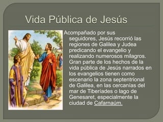 Vida Pública de JesúsAcompañado por sus seguidores, Jesús recorrió las regiones de Galilea y Judea predicando el evangelio y realizando numerosos milagros. Gran parte de los hechos de la vida pública de Jesús narrados en los evangelios tienen como escenario la zona septentrional de Galilea, en las cercanías del mar de Tiberíadeso lago de Genesaret, especialmente la ciudad de Cafarnaúm.
