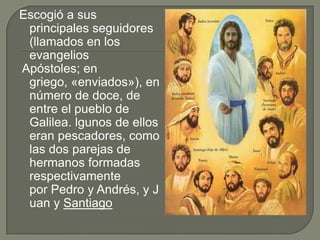 Escogió a sus  principales seguidores (llamados en los evangelios Apóstoles; en griego, «enviados»), en número de doce, de entre el pueblo de Galilea.lgunos de ellos eran pescadores, como las dos parejas de hermanos formadas respectivamente por Pedro y Andrés, y Juan y Santiago