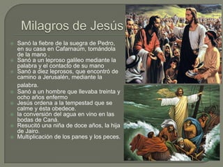 Milagros de JesúsSanó la fiebre de la suegra de Pedro, en su casa en Cafarnaúm, tomándola de la mano .Sanó a un leproso galileo mediante la palabra y el contacto de su manoSanó a diez leprosos, que encontró de camino a Jerusalén, mediante la palabra.  Sanó a un hombre que llevaba treinta y ocho años enfermoJesús ordena a la tempestad que se calme y ésta obedece.la conversión del agua en vino en las bodas de Caná.Resucitó una niña de doce años, la hija de Jairo.Multiplicación de los panes y los peces.