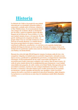 Historia
La historia de Cádiz es la propia de una ciudad
marcada por su estratégica situación militar y
comercial, a caballo entre el Océano Atlántico y
el Mar Mediterráneo. Es el asentamiento fenicio
más antiguo de occidente. Desde su fundación
por los tirios, según la tradición clásica 80 años
después de la Guerra de Troya (1104 a. C.), fue
una ciudad volcada al mar y al comercio. De ella
partió Aníbal para la conquista de Italia y el
propio Julio César le concedió el título de civitas
federata al Senado Romano. La ciudad alcanza
una gran prosperidad en la época romana, se
construyen anfiteatros, acueductos y se convierte en la segunda ciudad más
poblada del Imperio durante un breve período. Durante esta época vivían en la
ciudad más de quinientos equites (una casta de ciudadanos notables), rivalizando
con Padua y la misma Roma.

Durante las crisis del siglo III del Imperio romano, la misma caída de éste y las
conquistas visigodas, la ciudad entra en un declive importante; entrando en una
época oscura y perdiendo la capitalidad de provincia y su importancia comercial y
estratégica. El derrumbamiento de las redes comerciales del Imperio, tan
necesarias para Gades como para cualquier urbe costera, hizo la mayor parte. El
estilo de gran ciudad abierta de la antigüedad dio paso lentamente a una ciudad
amurallada más pequeña, de estilo común en la Edad Media. Desesperados por la
necesidad económica, muchos de estos antiguos habitantes de Gades, se vieron
forzados a renunciar a derechos básicos para recibir protección de los grandes
terrateniente y partir a pueblos del interior; por ejemplo a Asido Caesarina
Augusta (la cual se convirtió en capital de la provincia bizantina, siglos después).
Los primeros se convirtieron en una clase de ciudadanos medio libres llamados
colonus.
 