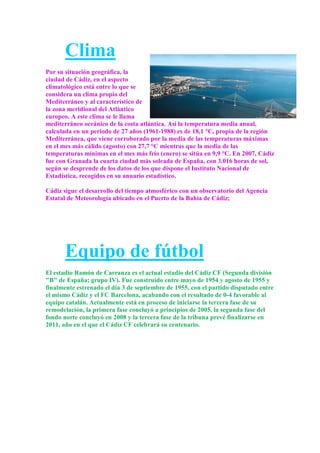 Clima
Por su situación geográfica, la
ciudad de Cádiz, en el aspecto
climatológico está entre lo que se
considera un clima propio del
Mediterráneo y al característico de
la zona meridional del Atlántico
europeo. A este clima se le llama
mediterráneo oceánico de la costa atlántica. Así la temperatura media anual,
calculada en un periodo de 27 años (1961-1988) es de 18,1 °C, propia de la región
Mediterránea, que viene corroborado por la media de las temperaturas máximas
en el mes más cálido (agosto) con 27,7 °C mientras que la media de las
temperaturas mínimas en el mes más frío (enero) se sitúa en 9,9 °C. En 2007, Cádiz
fue con Granada la cuarta ciudad más soleada de España, con 3.016 horas de sol,
según se desprende de los datos de los que dispone el Instituto Nacional de
Estadística, recogidos en su anuario estadístico.

Cádiz sigue el desarrollo del tiempo atmosférico con un observatorio del Agencia
Estatal de Meteorología ubicado en el Puerto de la Bahía de Cádiz;




       Equipo de fútbol
El estadio Ramón de Carranza es el actual estadio del Cádiz CF (Segunda división
"B" de España; grupo IV). Fue construido entre mayo de 1954 y agosto de 1955 y
finalmente estrenado el día 3 de septiembre de 1955, con el partido disputado entre
el mismo Cádiz y el FC Barcelona, acabando con el resultado de 0-4 favorable al
equipo catalán. Actualmente está en proceso de iniciarse la tercera fase de su
remodelación, la primera fase concluyó a principios de 2005, la segunda fase del
fondo norte concluyó en 2008 y la tercera fase de la tribuna prevé finalizarse en
2011, año en el que el Cádiz CF celebrará su centenario.
 
