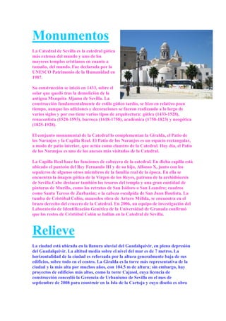 Monumentos
La Catedral de Sevilla es la catedral gótica
más extensa del mundo y uno de los
mayores templos cristianos en cuanto a
tamaño, del mundo. Fue declarada por la
UNESCO Patrimonio de la Humanidad en
1987.

Su construcción se inició en 1433, sobre el
solar que quedó tras la demolición de la
antigua Mezquita Aljama de Sevilla. La
construcción fundamentalmente de estilo gótico tardío, se hizo en relativo poco
tiempo, aunque las adiciones y decoraciones se fueron realizando a lo largo de
varios siglos y por eso tiene varios tipos de arquitectura: gótica (1433-1528),
renacentista (1528-1593), barroca (1618-1758), académica (1758-1823) y neogótica
(1825-1928).

El conjunto monumental de la Catedral lo complementan la Giralda, el Patio de
los Naranjos y la Capilla Real. El Patio de los Naranjos es un espacio rectangular,
a modo de patio interior, que actúa como claustro de la Catedral. Hoy día, el Patio
de los Naranjos es uno de los anexos más visitados de la Catedral.

La Capilla Real hace las funciones de cabecera de la catedral. En dicha capilla está
ubicado el panteón del Rey Fernando III y de su hijo, Alfonso X, junto con los
sepulcros de algunos otros miembros de la familia real de la época. En ella se
encuentra la imagen gótica de la Virgen de los Reyes, patrona de la archidiócesis
de Sevilla.Cabe destacar también los tesoros del templo y una gran cantidad de
pinturas de Murillo, como los retratos de San Isidoro o San Leandro; cuadros
como Santa Teresa de Zurbarán; o la cabeza esculpida de San Juan Bautista. La
tumba de Cristóbal Colón, mausoleo obra de Arturo Mélida, se encuentra en el
brazo derecho del crucero de la Catedral. En 2006, un equipo de investigación del
Laboratorio de Identificación Genética de la Universidad de Granada confirmó
que los restos de Cristóbal Colón se hallan en la Catedral de Sevilla.



Relieve
La ciudad está ubicada en la llanura aluvial del Guadalquivir, en plena depresión
del Guadalquivir. La altitud media sobre el nivel del mar es de 7 metros. La
horizontalidad de la ciudad es reforzada por la altura generalmente baja de sus
edificios, sobre todo en el centro. La Giralda es la torre más representativa de la
ciudad y la más alta por muchos años, con 104.5 m de altura; sin embargo, hay
proyectos de edificios más altos, como la torre Cajasol, cuya licencia de
construcción concedió la Gerencia de Urbanismo de Sevilla en el mes de
septiembre de 2008 para construir en la Isla de la Cartuja y cuyo diseño es obra
 