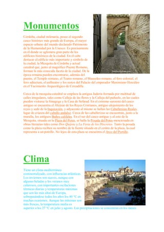 Monumentos
Córdoba, ciudad milenaria, posee el segundo
casco histórico más grande de Europa, el mayor
espacio urbano del mundo declarado Patrimonio
de la Humanidad por la Unesco. Es precisamente
en él donde se aglomera gran parte de los
edificios históricos de la ciudad. En él cabe
destacar el edificio más importante y símbolo de
la ciudad, la Mezquita de Córdoba y actual
catedral que, junto al magnífico Puente Romano,
forman la más conocida faceta de la ciudad. De la
época romana pueden encontrarse, además del
puente, el Templo romano, el Teatro romano, el Mausoleo romano, el foro colonial, el
foro adiectum, el anfiteatro y los restos del Palacio del emperador Maximiano Hercúleo
en el Yacimiento Arqueológico de Cercadilla.

Cerca de la mezquita-catedral se emplaza la antigua Judería formada por multitud de
calles irregulares, tales como Calleja de las flores y la Calleja del pañuelo, en las cuales
pueden visitarse la Sinagoga y la Casa de Sefarad. En el extremo suroeste del casco
antiguo se encuentra el Alcázar de los Reyes Cristianos, antiguo alojamiento de los
reyes y sede de la Inquisición, y adyacente al mismo se hallan las Caballerizas Reales,
lugar de crianza del caballo andaluz. Cerca de las caballerizas se encuentran, junto a la
muralla, los antiguos Baños califales. En el sur del casco antiguo y al este de la
Mezquita, situada en la Plaza del Potro, se halla la Posada del Potro mencionada en
obras literarias tales como Don Quijote y La Feria de los Discretos. Tanto la posada
como la plaza reciben su nombre de la fuente situada en el centro de la plaza, la cual
representa a un potrillo. No lejos de esta plaza se encuentra el Arco del Portillo.




Clima
Tiene un clima mediterráneo
continentalizado, con influencias atlánticas.
Los inviernos son suaves, aunque con
algunas heladas y los veranos muy
calurosos, con importantes oscilaciones
térmicas diarias y temperaturas máximas
que son las más altas de Europa,
sobrepasándose todos los años los 40 °C en
muchas ocasiones. Aunque las mínimas son
más frescas, la temperatura media es
superior a los 27 °C en julio y agosto. Las precipitaciones se concentran en los meses
 