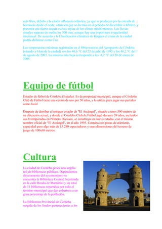 más fríos, debido a la citada influencia atlántica, ya que se producen por la entrada de
borrascas desde el oeste, situación que se da más en el periodo de diciembre a febrero, y
presenta una fuerte sequía estival, típica de los climas mediterráneos. Las lluvias
anuales superan de media los 500 mm, aunque hay una importante irregularidad
interanual. De acuerdo a la Clasificación climática de Köppen el clima de la ciudad
podría definirse como Csa.

Las temperaturas máximas registradas en el Observatorio del Aeropuerto de Córdoba
(situado a 6 km de la ciudad) son los 46,6 °C del 23 de julio de 1995 y los 46,2 °C del 1
de agosto de 2003. La mínima más baja corresponde a los -8,2 °C del 28 de enero de
2005.




Equipo de fútbol
Estadio de fútbol de Córdoba (España). Es de propiedad municipal, aunque el Córdoba
Club de Fútbol tiene una cesión de uso por 50 años, y lo utiliza para jugar sus partidos
como local.

Después de derribar el antiguo estadio de "El Arcángel", situado a unos 500 metros de
su ubicación actual, y donde el Córdoba Club de Fútbol jugó durante 39 años, incluidos
sus 8 temporadas en Primera División, se construyó un nuevo estadio, con el mismo
nombre oficial de "El Arcángel", en el año 1993. Contaba con pistas de atletismo,
capacidad para algo más de 15.280 espectadores y unas dimensiones del terreno de
juego de 100x68 metros.




Cultura
La ciudad de Córdoba posee una amplia
red de bibliotecas públicas. Dependientes
directamente del ayuntamiento se
encuentra la Biblioteca Central, localizada
en la calle Ronda de Marrubial y un total
de 11 bibliotecas repartidas por todo el
término municipal que dan cobertura a un
gran porcentaje de la población.

La Biblioteca Provincial de Córdoba
surgida de los fondos pertenecientes a los
 
