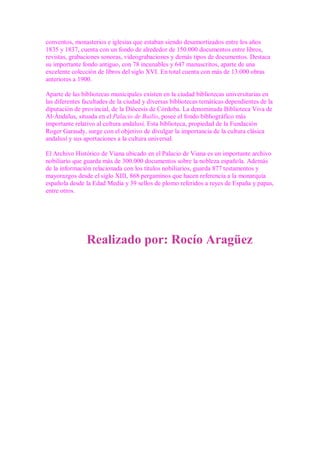 conventos, monasterios e iglesias que estaban siendo desamortizados entre los años
1835 y 1837, cuenta con un fondo de alrededor de 150.000 documentos entre libros,
revistas, grabaciones sonoras, videograbaciones y demás tipos de documentos. Destaca
su importante fondo antiguo, con 78 incunables y 647 manuscritos, aparte de una
excelente colección de libros del siglo XVI. En total cuenta con más de 13.000 obras
anteriores a 1900.

Aparte de las bibliotecas municipales existen en la ciudad bibliotecas universitarias en
las diferentes facultades de la ciudad y diversas bibliotecas temáticas dependientes de la
diputación de provincial, de la Diócesis de Córdoba. La denominada Biblioteca Viva de
Al-Ándalus, situada en el Palacio de Bailío, posee el fondo bibliográfico más
importante relativo al cultura andalusí. Esta biblioteca, propiedad de la Fundación
Roger Garaudy, surge con el objetivo de divulgar la importancia de la cultura clásica
andalusí y sus aportaciones a la cultura universal.

El Archivo Histórico de Viana ubicado en el Palacio de Viana es un importante archivo
nobiliario que guarda más de 300.000 documentos sobre la nobleza española. Además
de la información relacionada con los títulos nobiliarios, guarda 877 testamentos y
mayorazgos desde el siglo XIII, 868 pergaminos que hacen referencia a la monarquía
española desde la Edad Media y 39 sellos de plomo referidos a reyes de España y papas,
entre otros.




                Realizado por: Rocío Aragüez
 