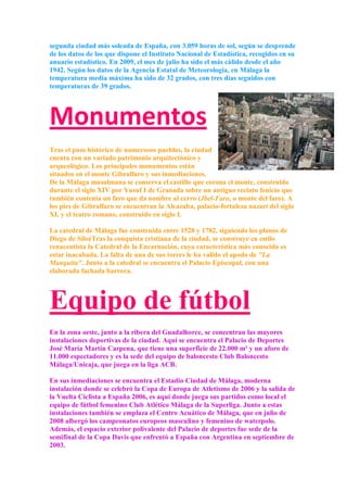 segunda ciudad más soleada de España, con 3.059 horas de sol, según se desprende
de los datos de los que dispone el Instituto Nacional de Estadística, recogidos en su
anuario estadístico. En 2009, el mes de julio ha sido el más cálido desde el año
1942. Según los datos de la Agencia Estatal de Meteorología, en Málaga la
temperatura media máxima ha sido de 32 grados, con tres días seguidos con
temperaturas de 39 grados.




Monumentos
Tras el paso histórico de numerosos pueblos, la ciudad
cuenta con un variado patrimonio arquitectónico y
arqueológico. Los principales monumentos están
situados en el monte Gibralfaro y sus inmediaciones.
De la Málaga musulmana se conserva el castillo que corona el monte, construido
durante el siglo XIV por Yusuf I de Granada sobre un antiguo recinto fenicio que
también contenía un faro que da nombre al cerro (Jbel-Faro, o monte del faro). A
los pies de Gibralfaro se encuentran la Alcazaba, palacio-fortaleza nazarí del siglo
XI, y el teatro romano, construido en siglo I.

La catedral de Málaga fue construida entre 1528 y 1782, siguiendo los planos de
Diego de SiloéTras la conquista cristiana de la ciudad, se construye en estilo
renacentista la Catedral de la Encarnación, cuya característica más conocida es
estar inacabada. La falta de una de sus torres le ha valido el apodo de "La
Manquita". Junto a la catedral se encuentra el Palacio Episcopal, con una
elaborada fachada barroca.




Equipo de fútbol
En la zona oeste, junto a la ribera del Guadalhorce, se concentran las mayores
instalaciones deportivas de la ciudad. Aquí se encuentra el Palacio de Deportes
José María Martín Carpena, que tiene una superficie de 22.000 m² y un aforo de
11.000 espectadores y es la sede del equipo de baloncesto Club Baloncesto
Málaga/Unicaja, que juega en la liga ACB.

En sus inmediaciones se encuentra el Estadio Ciudad de Málaga, moderna
instalación donde se celebró la Copa de Europa de Atletismo de 2006 y la salida de
la Vuelta Ciclista a España 2006, es aquí donde juega sus partidos como local el
equipo de fútbol femenino Club Atlético Málaga de la Superliga. Junto a estas
instalaciones también se emplaza el Centro Acuático de Málaga, que en julio de
2008 albergó los campeonatos europeos masculino y femenino de waterpolo.
Además, el espacio exterior polivalente del Palacio de deportes fue sede de la
semifinal de la Copa Davis que enfrentó a España con Argentina en septiembre de
2003.
 