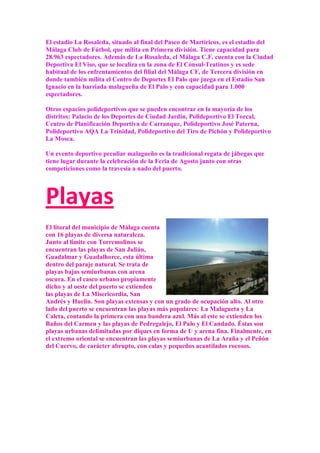 El estadio La Rosaleda, situado al final del Paseo de Martiricos, es el estadio del
Málaga Club de Fútbol, que milita en Primera división. Tiene capacidad para
28.963 espectadores. Además de La Rosaleda, el Málaga C.F. cuenta con la Ciudad
Deportiva El Viso, que se localiza en la zona de El Cónsul-Teatinos y es sede
habitual de los enfrentamientos del filial del Málaga CF, de Tercera división en
donde también milita el Centro de Deportes El Palo que juega en el Estadio San
Ignacio en la barriada malagueña de El Palo y con capacidad para 1.000
espectadores.

Otros espacios polideportivos que se pueden encontrar en la mayoría de los
distritos: Palacio de los Deportes de Ciudad Jardín, Polideportivo El Torcal,
Centro de Planificación Deportiva de Carranque, Polideportivo José Paterna,
Polideportivo AQA La Trinidad, Polideportivo del Tiro de Pichón y Polideportivo
La Mosca.

Un evento deportivo peculiar malagueño es la tradicional regata de jábegas que
tiene lugar durante la celebración de la Feria de Agosto junto con otras
competiciones como la travesía a nado del puerto.




Playas
El litoral del municipio de Málaga cuenta
con 16 playas de diversa naturaleza.
Junto al límite con Torremolinos se
encuentran las playas de San Julián,
Guadalmar y Guadalhorce, esta última
dentro del paraje natural. Se trata de
playas bajas semiurbanas con arena
oscura. En el casco urbano propiamente
dicho y al oeste del puerto se extienden
las playas de La Misericordia, San
Andrés y Huelin. Son playas extensas y con un grado de ocupación alto. Al otro
lado del puerto se encuentran las playas más populares: La Malagueta y La
Caleta, contando la primera con una bandera azul. Más al este se extienden los
Baños del Carmen y las playas de Pedregalejo, El Palo y El Candado. Éstas son
playas urbanas delimitadas por diques en forma de U y arena fina. Finalmente, en
el extremo oriental se encuentran las playas semiurbanas de La Araña y el Peñón
del Cuervo, de carácter abrupto, con calas y pequeños acantilados rocosos.
 