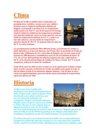 Clima
El clima de Sevilla es mediterráneo continental, con
precipitaciones variables, veranos secos muy cálidos e
inviernos suaves. Según la clasificación climática de
Köppen, corresponde a un clima Csa. La temperatura
media anual es de 18,6 °C, una de las mayores de Europa,
siendo Córdoba la ciudad con las temperaturas máximas
más altas del continente. Enero es el mes más frío con una
media de temperaturas mínimas de 5,2 °C; y julio es el
mes más caluroso, con una media de temperaturas
máximas diarias de 35,3 °C. Se superan todos los años los
40 °C en varias ocasiones.

Las precipitaciones oscilan de 500 a 600 mm al año, concentradas de octubre a
abril; diciembre es el mes más lluvioso, con 95 mm. Hay un promedio de 52 días de
lluvia al año, 2.898 horas de sol y varios días de heladas, que en casos como el del
invierno de 2005 llegaron a contabilizarse cerca de 20, con mínimas de hasta -4/-
5 °C. En el Área Metropolitana las mínimas bajaron aún más, registrándose -
6.8 °C en la estación meteorológica de Sanlúcar la Mayor o hasta -8.2 °C en la de
Aznalcázar, ambas de la Junta de Andalucía.

El día 10 de enero de 2010, la nieve se dejó ver en la capital, pero no llegó a cuajar
sobre el suelo y pasará a la historia de Sevilla recordado como aquel en el que se
tiñó de blanco el cielo de la ciudad por algunos minutos. A los 56 años, la nieve
volvía a la capital hispalense, pero con mucha menos intensidad de la que lo hizo
aquel 2 de febrero de 1954.



Historia
Sevilla es una de las ciudades más
importantes en la historia de España desde la
Edad Antigua en que surgió un primer núcleo
identificado con la cultura tartésica y que,
tras su destrucción atribuida a los
cartagineses, dio paso a la ciudad romana de
Hispalis, junto a la que se construyó la colonia
de Itálica. Durante el reino visigodo alojó en
algunas ocasiones la corte. En Al-Ándalus,
tras la invasión musulmana, fue primero sede de una cora y después capital de un
reino de taifas. En el año 844 fue saqueada por los vikingos remontando el río
Guadalquivir decidiendo el emir de Córdoba fortalecer su sistema defensivo.

En 1248 se incorporó a la cristiana Corona de Castilla, al ser conquistada bajo el
reinado de Fernando III, quien fue el primero en ser enterrado en la Catedral de
Sevilla. A partir de entonces Sevilla, repoblada por la aristocracia castellana, como
 