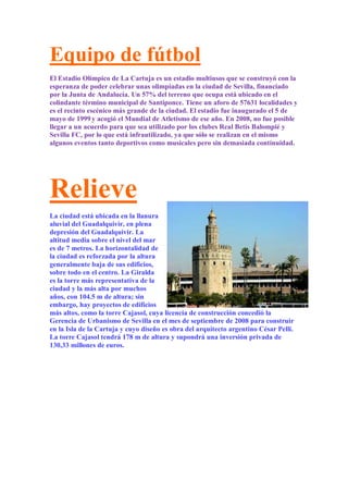 Equipo de fútbol
El Estadio Olímpico de La Cartuja es un estadio multiusos que se construyó con la
esperanza de poder celebrar unas olimpiadas en la ciudad de Sevilla, financiado
por la Junta de Andalucía. Un 57% del terreno que ocupa está ubicado en el
colindante término municipal de Santiponce. Tiene un aforo de 57631 localidades y
es el recinto escénico más grande de la ciudad. El estadio fue inaugurado el 5 de
mayo de 1999 y acogió el Mundial de Atletismo de ese año. En 2008, no fue posible
llegar a un acuerdo para que sea utilizado por los clubes Real Betis Balompié y
Sevilla FC, por lo que está infrautilizado, ya que sólo se realizan en el mismo
algunos eventos tanto deportivos como musicales pero sin demasiada continuidad.




Relieve
La ciudad está ubicada en la llanura
aluvial del Guadalquivir, en plena
depresión del Guadalquivir. La
altitud media sobre el nivel del mar
es de 7 metros. La horizontalidad de
la ciudad es reforzada por la altura
generalmente baja de sus edificios,
sobre todo en el centro. La Giralda
es la torre más representativa de la
ciudad y la más alta por muchos
años, con 104.5 m de altura; sin
embargo, hay proyectos de edificios
más altos, como la torre Cajasol, cuya licencia de construcción concedió la
Gerencia de Urbanismo de Sevilla en el mes de septiembre de 2008 para construir
en la Isla de la Cartuja y cuyo diseño es obra del arquitecto argentino César Pelli.
La torre Cajasol tendrá 178 m de altura y supondrá una inversión privada de
130,33 millones de euros.
 