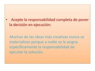 • Acepte la responsabilidad completa de poner
  la decisión en ejecución:

 Muchas de las ideas más creativas nunca se
 materializan porque a nadie se le asigna
 específicamente la responsabilidad de
 ejecutar la solución.
 