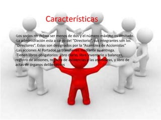 Características
·Los socios no deben ser menos de dos y el número máximo es ilimitado.
·La administración esta a cargo del “Directorio”, sus integrantes son los
“Directores”. Estos son designados por la “Asamblea de Accionistas”
·Las acciones Al Portador se transfieren mediante su entrega.
·Tienen libros obligatorios: libro diario, libro inventario y balances,
registro de acciones, registro de asistencias a las asambleas, y libro de
actas de órganos deliberativos
 
