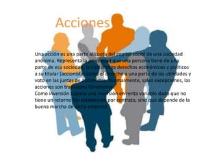 Acciones
Una acción es una parte alícuota del capital social de una sociedad
anonima. Representa la propiedad que una persona tiene de una
parte de esa sociedad, la cual otorga derechos económicos y políticos
a su titular (accionista) como el derecho a una parte de las utilidades y
voto en las juntas de accionistas. Normalmente, salvo excepciones, las
acciones son transables libremente.
Como inversión supone una inversión en renta variable dado que no
tiene un retorno fijo establecido por contrato, sino que depende de la
buena marcha de dicha empresa
 