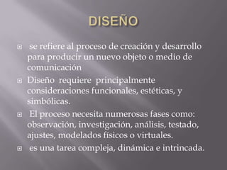     se refiere al proceso de creación y desarrollo
    para producir un nuevo objeto o medio de
    comunicación
   Diseño requiere principalmente
    consideraciones funcionales, estéticas, y
    simbólicas.
    El proceso necesita numerosas fases como:
    observación, investigación, análisis, testado,
    ajustes, modelados físicos o virtuales.
    es una tarea compleja, dinámica e intrincada.
 