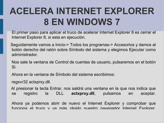  ACELERA INTERNET EXPLORER 8 EN WINDOWS 7 El primer paso para aplicar el truco de acelerar Internet Explorer 8 es cerrar el Internet Explorer 8, si esta en ejecución.  Seguidamente vamos a Inicio-> Todos los programas-> Accesorios y damos al botón derecho del ratón sobre Símbolo del sistema y elegimos Ejecutar como administrador. Nos sale la ventana de Control de cuentas de usuario, pulsaremos en el botón Si. Ahora en la ventana de Símbolo del sistema escribimos: regsvr32 actxprxy.dll. Al presionar la tecla Entrar, nos saldrá una ventana en la que nos indica que se registro la DLL actxprxy.dll , pulsamos en aceptar. Ahora ya podemos abrir de nuevo el Internet Explorer y comprobar que funciona el truco y va más rápido nuestro navegador Internet Explorer. 