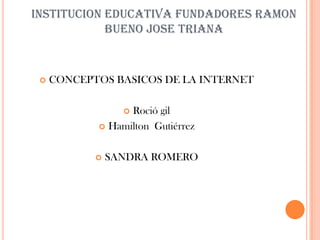 INSTITUCION EDUCATIVA FUNDADORES RAMON
            BUENO JOSE TRIANA



    CONCEPTOS BASICOS DE LA INTERNET

                  Roció gil
                  

             Hamilton Gutiérrez



               SANDRA ROMERO
 