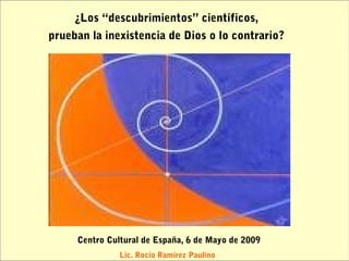 ¿Los “descubrimientos” científicos,
prueban la inexistencia de Dios o lo contrario?




     Centro Cultural de España, 6 de Mayo de 2009
               Lic. Rocío Ramírez Paulino
 