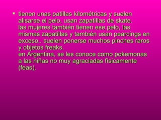 tienen unas patillas kilométricas y suelen alisarse el pelo, usan zapatillas de skate. las mujeres también tienen ese pelo, las mismas zapatillas y también usan pearcings en exceso.. suelen ponerse muchos pinches raros y objetos freaks. en Argentina, se les conoce como pokemonas a las niñas no muy agraciadas físicamente (feas). 