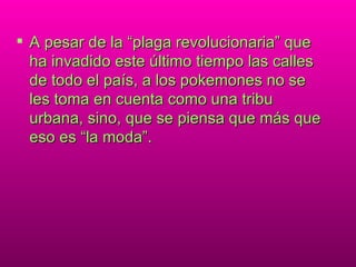 A pesar de la “plaga revolucionaria” que ha invadido este último tiempo las calles de todo el país, a los pokemones no se les toma en cuenta como una tribu urbana, sino, que se piensa que más que eso es “la moda”. 