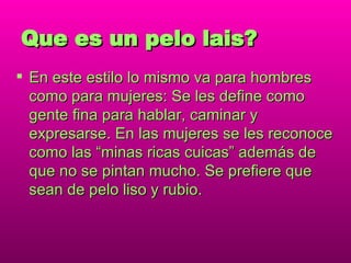 Que es un pelo lais? En este estilo lo mismo va para hombres como para mujeres: Se les define como gente fina para hablar, caminar y expresarse. En las mujeres se les reconoce como las “minas ricas cuicas” además de que no se pintan mucho. Se prefiere que sean de pelo liso y rubio. 