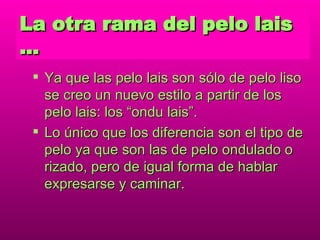 La otra rama del pelo lais … Ya que las pelo lais son sólo de pelo liso se creo un nuevo estilo a partir de los pelo lais: los “ondu lais”. Lo único que los diferencia son el tipo de pelo ya que  son las de pelo ondulado o rizado, pero de igual forma de hablar expresarse y caminar. 