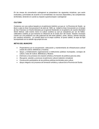 En las mesas de concertación subregional se presentaron las siguientes iniciativas, que serán
evaluadas y priorizadas de acuerdo a la normatividad, los recursos disponibles y las competencias
territoriales, teniendo en cuenta su impacto supramunicipal o subregional:

CULTURA
Contamos con una cultura basada en el patrimonio histórico ya que en la Provincia de Ocaña se
llevó a cabo la Gran Convenciónel 9 de abril de 1828, se instaló la Gran Convención en el templo
de San Francisco en Ocaña liderados por el general Santander en el gobierno de nuestro libertador
Simón Bolívar, este evento marco la cultura ocañera la cual se caracteriza por ser de folklor,
vallenatera costeña ya que tenemos la influencia de la Costa (Sur del Cesar). Nuestro municipio
cuenta con una población con alto potencial de arte tanto plástico, canto, danza y demás inducido
por nuestros ancestros. La comida típica es la arepa ocañera, el queso salado, la sopa de frijol
acompañada con la cebolla roja propia de aca.
METAS DEL MUNICIPIO
Propendemos por la recuperación, adecuación y mantenimiento de infraestructura cultural
(casas de cultura, bibliotecas y museos).
Apoyo y fortalecimiento organizacional a instituciones públicas municipales, consejos de
cultura, Casa de Cultura, Bibliotecas y Museos.
Estímulos a los procesos de creación artística y formación de públicos para las artes.
Recuperar, estudiar y promover el patrimonio cultural material e inmaterial.
Construcción participativa de las políticas públicas territoriales para cultura.
Apoyo integral a los procesos de formación artística y cultural de la Provincia de Ocaña.

 