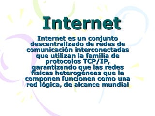 Internet Internet es un conjunto descentralizado de redes de comunicación interconectadas que utilizan la familia de protocolos TCP/IP, garantizando que las redes físicas heterogéneas que la componen funcionen como una red lógica, de alcance mundial 