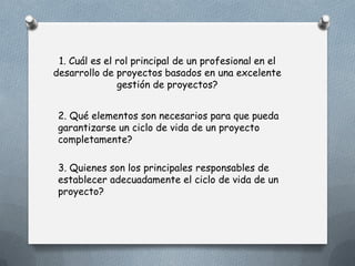 1. Cuál es el rol principal de un profesional en el
desarrollo de proyectos basados en una excelente
gestión de proyectos?
2. Qué elementos son necesarios para que pueda
garantizarse un ciclo de vida de un proyecto
completamente?
3. Quienes son los principales responsables de
establecer adecuadamente el ciclo de vida de un
proyecto?