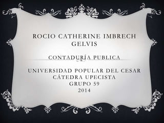 ROCIO CATHERINE IMBRECH 
GELVIS 
CONTADURÍA PUBLICA 
UNIVERS IDAD POPULAR DEL CESAR 
CÁTEDRA UPECI STA 
GRUPO 5 9 
2014 
 