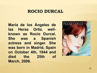 ROCIO DURCAL
María de los Ángeles de
las Heras Ortiz, wellknown as Rocio Durcal.
She was a Spanish
actress and singer. She
was born in Madrid, Spain
on October 4th, 1944 and
died
the
25th
of
March, 2006.

 