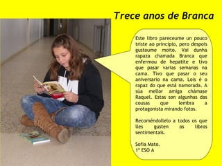 Trece anos de Branca Este libro pareceume un pouco triste ao principio, pero despois gustoume moito. Vai dunha rapaza chamada Branca que enfermou de hepatite e tivo que pasar varias semanas na cama. Tivo que pasar o seu aniversario na cama. Lois é o rapaz do que está namorada. A súa mellor amiga chámase Raquel. Estas son algunhas das cousas que lembra a protagonista mirando fotos. Recoméndollelo a todos os que lles gusten os libros sentimentais. Sofia Mato. 1º ESO A 