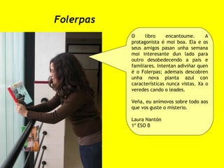 Folerpas O libro encantoume. A protagonista é moi boa. Ela e os seus amigos pasan unha semana moi interesante dun lado para outro desobedecendo a pais e familiares. Intentan adiviñar quen é o Folerpas; ademais descobren unha nova planta azul con características nunca vistas. Xa o veredes cando o leades.  Veña, eu anímovos sobre todo aos que vos guste o misterio. Laura Nantón 1º ESO B 