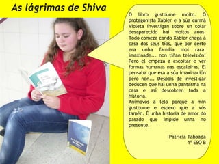 As lágrimas de Shiva O libro gustoume moito. O protagonista Xabier e a súa curmá Violeta investigan sobre un colar desaparecido hai moitos anos. Todo comeza cando Xabier chega á casa dos seus tíos, que por certo era unha familia moi rara: imaxinade... non tiñan televisión! Pero el empeza a escoitar e ver formas humanas nas escaleiras. El pensaba que era a súa imaxinación pero non... Despois de investigar deducen que hai unha pantasma na casa e así descobren toda a historia. Anímovos a lelo porque a min gustoume e espero que a vós tamén. É unha historia de amor do pasado que impide unha no presente. Patricia Taboada 1º ESO B 