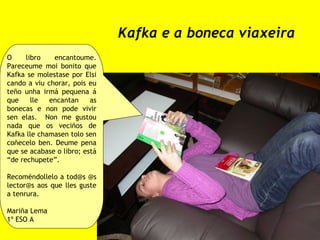Kafka e a boneca viaxeira O libro encantoume. Pareceume moi bonito que Kafka se molestase por Elsi cando a viu chorar, pois eu teño unha irmá pequena á que lle encantan as bonecas e non pode vivir sen elas.  Non me gustou nada que os veciños de Kafka lle chamasen tolo sen coñecelo ben. Deume pena que se acabase o libro; está “de rechupete”. Recoméndollelo a tod@s @s lector@s aos que lles guste a tenrura.  Mariña Lema 1º ESO A 