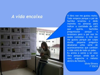 A vida encaixa O libro non me gustou moito. Todo empeza porque o pai de Sachika levantou o dedo maimiño no almorzo para indicar a cantidade de café que quería. Sachinka preguntoulle porque o levantara pero o pai non lle soubo contestar. A min non me gustou porque por culpa dunha pequena pregunta desátanse unha serie de acontecementos que cambian a vida cotiá de todo un pobo.  Eu animo á xente a ler este libro porque, aínda que é raro, engancha e métete dentro da historia. Silvia Olivera 1º ESO B 