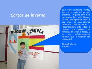 Cartas de inverno Este libro gustoume moito, sobre todo, pola intriga que presenta.  A parte que máis me gustou foi cando Xabier, un dos protagonistas dille a súa irmá  as súas últimas palabras a través de cartas. Recoméndolles este libro a persoas que gocen con historias de terror e medo. E se son suficientemente valentes que o intenten ler pola noite!  Alejandro Lema 1º ESO A 