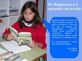 Os Megatoxos e o aprendiz de druída Gustoume moito. É un libro de moita fantasía e aventura. Ao querer encontrar o Toxo que lles deu os poderes aos protagonistas, pásanlles moitas cousas divertidas e misteriosas. Ademais os rapaces poden viaxar a través do tempo a un poboado celta.  Eu recomendaríallo a xente que lle guste a fantasía. Lara Varela 1º ESO A 