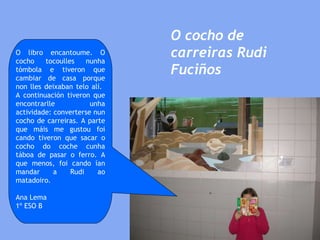 O cocho de carreiras Rudi Fuciños O libro encantoume. O cocho tocoulles nunha tómbola e tiveron que cambiar de casa porque non lles deixaban telo alí.  A continuación tiveron que encontrarlle unha actividade: converterse nun cocho de carreiras. A parte que máis me gustou foi cando tiveron que sacar o cocho do coche cunha táboa de pasar o ferro. A que menos, foi cando ían mandar a Rudi ao matadoiro. Ana Lema 1º ESO B 