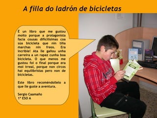 A filla do ladrón de bicicletas É un libro que me gustou moito porque a protagonista facía cousas dificilísimas coa súa bicicleta que nin tiña marchas nin freos. Era incrible! Ata lle gañou unha carreira a un rapaz cunha boa bicicleta. O que menos me gustou foi o final porque era moi irreal, porque non circos hai equilibristas pero non de bicicletas.  Este libro recoméndollelo a que lle guste a aventura. Sergio Caamaño 1º ESO A 