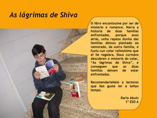 As lágrimas de Shiva O libro encantoume por ser de misterio e romance. Narra a historia de dúas familias enfrontadas, porque anos atrás, unha rapaza dunha das familias deixou plantado ao namorado, da outra familia, e fuxiu cun colar valiosísimo que el lle regalara. Dous curmáns descobren o misterio do colar, “As lágrimas de Shiva”, e conseguen que as dúas familias deixen de estar enfrontadas.  Recomendaríallelo a lectores que lles guste ler e teñan tempo. Darío Abuín 1º ESO A 