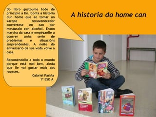 A historia do home can Do libro gustoume todo de principio a fin. Conta a historia dun home que ao tomar un xarope rexuvenecedor convértese en can por mesturalo con alcohol. Entón marcha da casa e empézanlle a ocorrer unha serie de problemas e situacións sorprendentes. A noite do aniversario da súa voda volve á casa. Recoméndollo a todo o mundo porque está moi ben, aínda que lle vai gustar máis aos rapaces. Gabriel Fariña 1º ESO A 