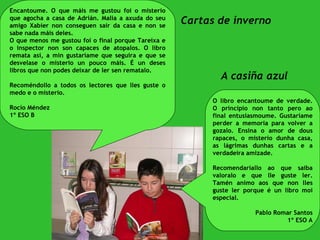 A casiña azul Cartas de inverno Encantoume. O que máis me gustou foi o misterio que agocha a casa de Adrián. Malia a axuda do seu amigo Xabier non conseguen saír da casa e non se sabe nada máis deles.  O que menos me gustou foi o final porque Tareixa e o inspector non son capaces de atopalos. O libro remata así, a min gustaríame que seguira e que se desvelase o misterio un pouco máis. É un deses libros que non podes deixar de ler sen rematalo.  Recoméndollo a todos os lectores que lles guste o medo e o misterio. Rocío Méndez 1º ESO B O libro encantoume de verdade. O principio non tanto pero ao final entusiasmoume. Gustaríame perder a memoria para volver a gozalo. Ensina o amor de dous rapaces, o misterio dunha casa, as lágrimas dunhas cartas e a verdadeira amizade.  Recomendaríallo ao que saiba valoralo e que lle guste ler. Tamén animo aos que non lles guste ler porque é un libro moi especial.  Pablo Romar Santos 1º ESO A 
