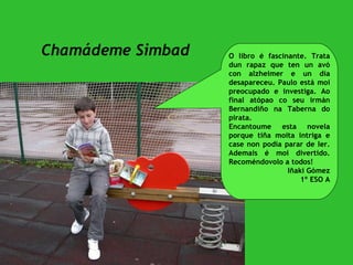 Chamádeme Simbad O libro é fascinante. Trata dun rapaz que ten un avó con alzheimer e un día desapareceu. Paulo está moi preocupado e investiga. Ao final atópao co seu irmán Bernandiño na Taberna do pirata.  Encantoume esta novela porque tiña moita intriga e case non podía parar de ler. Ademais é moi divertido. Recoméndovolo a todos! Iñaki Gómez 1º ESO A 