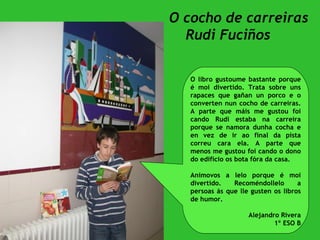 O cocho de carreiras Rudi Fuciños O libro gustoume bastante porque é moi divertido. Trata sobre uns rapaces que gañan un porco e o converten nun cocho de carreiras. A parte que máis me gustou foi cando Rudi estaba na carreira porque se namora dunha cocha e en vez de ir ao final da pista correu cara ela. A parte que menos me gustou foi cando o dono do edificio os bota fóra da casa. Anímovos a lelo porque é moi divertido. Recoméndollelo a persoas ás que lle gusten os libros de humor. Alejandro Rivera 1º ESO B 