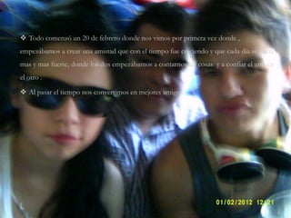  Todo comenzó un 20 de febrero donde nos vimos por primera vez donde ,
empezábamos a crear una amistad que con el tiempo fue creciendo y que cada día se hacia
mas y mas fuerte, donde los dos empezábamos a contarnos las cosas y a confiar el uno en
el otro .
 Al pasar el tiempo nos convertimos en mejores amigos .
 
