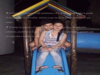  Con el tiempo empezaron a salir sentimientos a flote donde a uno de los dos le gustaba
el otro, pero este no le prestaban atención ya que uno de los dos no quería ser mas que
amigos.
 El tiempo fue pasando y el le encantaba pasar tiempo con migo y me molestaba
celándome, así también yo lo hacia y como lo que empieza jugando termina gustando a mi
me empezaban a dar celos en serio.
 