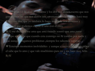 El fue un 11 de abril a visitarme y los dos nos dimos cuenta que nos
gustábamos así que nos dimos una oportunidad y hoy el me hace muy
feliz y me dice que yo también lo hago muy feliz nos amamos y
sabemos que podemos contar el uno con el otro.
El me dice que me ama que ama cuando sonrió que ama pasar
tiempo a mi lado que cuando esta conmigo no se cambia por nadie y
que aunque tengamos problemas ,siempre los sabemos superar .
Tenemos momentos inolvidables y aunque a veces el me haga rabiar
el sabe que lo amo y que vale muchísimo para mi y me hace muy feliz.
RyW
 