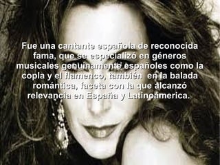 Fue una cantante española de reconocida
fama, que se especializó en géneros
musicales genuinamente españoles como la
copla y el flamenco, también en la balada
romántica, faceta con la que alcanzó
relevancia en España y Latinoamerica.

 