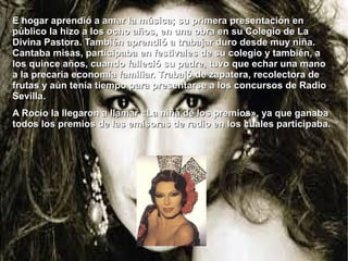 E hogar aprendió a amar la música; su primera presentación en
público la hizo a los ocho años, en una obra en su Colegio de La
Divina Pastora. También aprendió a trabajar duro desde muy niña.
Cantaba misas, participaba en festivales de su colegio y también, a
los quince años, cuando falleció su padre, tuvo que echar una mano
a la precaria economía familiar. Trabajó de zapatera, recolectora de
frutas y aún tenía tiempo para presentarse a los concursos de Radio
Sevilla.
A Rocío la llegaron a llamar «La niña de los premios», ya que ganaba
todos los premios de las emisoras de radio en los cuales participaba.

 